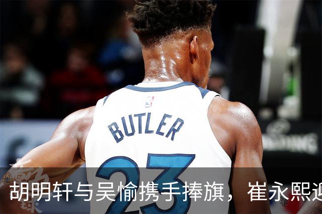 胡明轩与吴愉携手捧旗，崔永熙迎状态回暖，萨姆纳情意绵绵暗示续约！